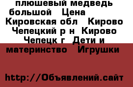 плюшевый медведь большой › Цена ­ 1 000 - Кировская обл., Кирово-Чепецкий р-н, Кирово-Чепецк г. Дети и материнство » Игрушки   